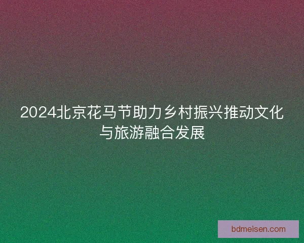 2024北京花马节助力乡村振兴推动文化与旅游融合发展