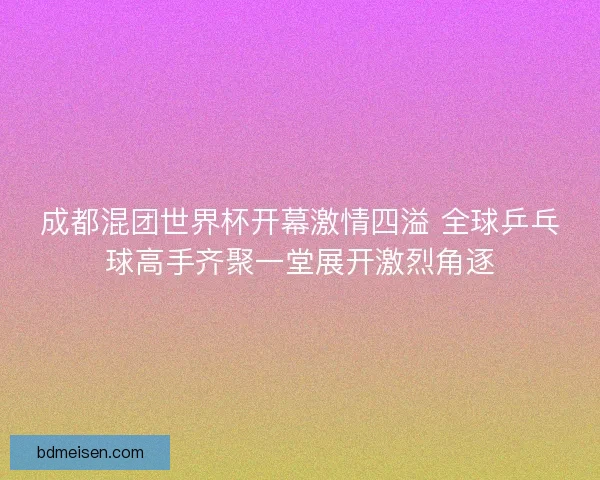 成都混团世界杯开幕激情四溢 全球乒乓球高手齐聚一堂展开激烈角逐