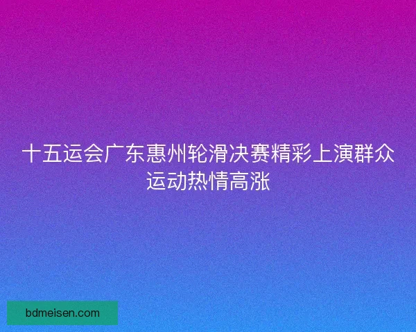 十五运会广东惠州轮滑决赛精彩上演群众运动热情高涨