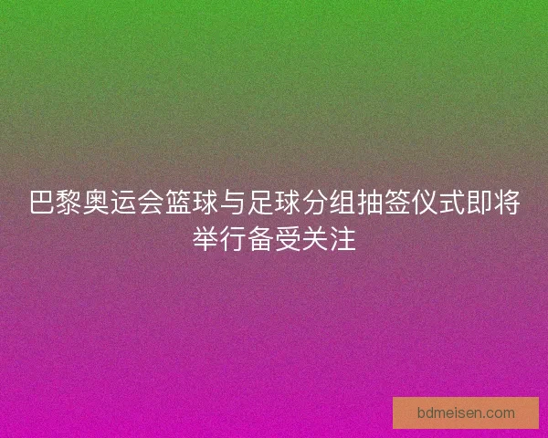 巴黎奥运会篮球与足球分组抽签仪式即将举行备受关注