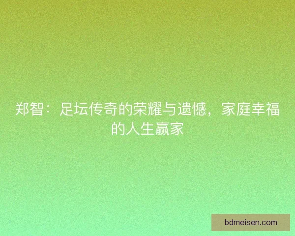 郑智：足坛传奇的荣耀与遗憾，家庭幸福的人生赢家