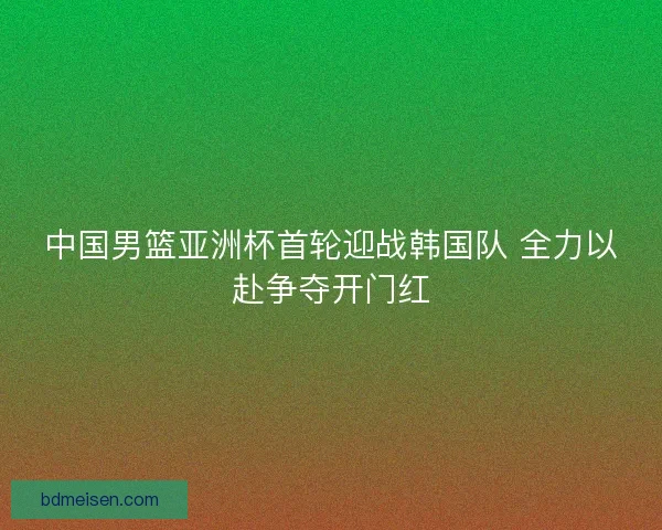 中国男篮亚洲杯首轮迎战韩国队 全力以赴争夺开门红