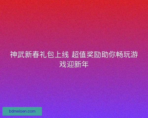 神武新春礼包上线 超值奖励助你畅玩游戏迎新年