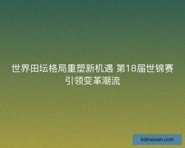 世界田坛格局重塑新机遇 第18届世锦赛引领变革潮流