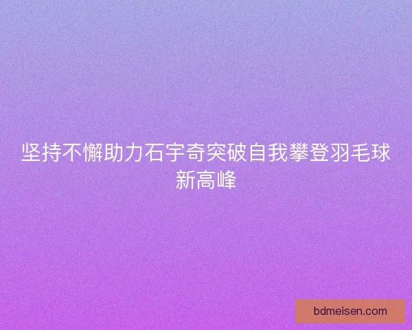 坚持不懈助力石宇奇突破自我攀登羽毛球新高峰 坚持不懈助力石宇奇突破自我攀登羽毛球新高峰