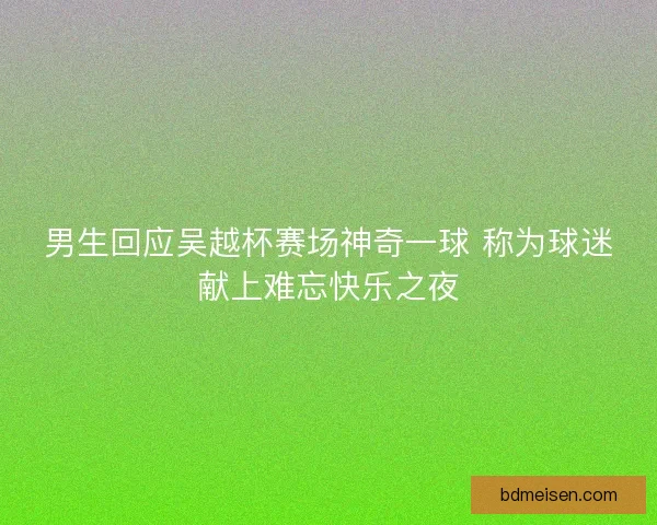男生回应吴越杯赛场神奇一球 称为球迷献上难忘快乐之夜