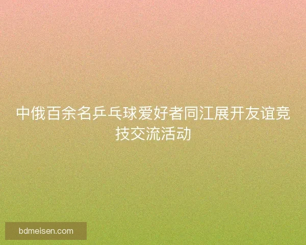 中俄百余名乒乓球爱好者同江展开友谊竞技交流活动 中俄百余名乒乓球爱好者同江展开友谊竞技交流活动
