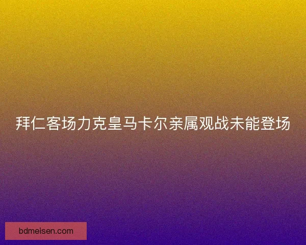 拜仁客场力克皇马卡尔亲属观战未能登场 拜仁客场力克皇马卡尔亲属观战未能登场