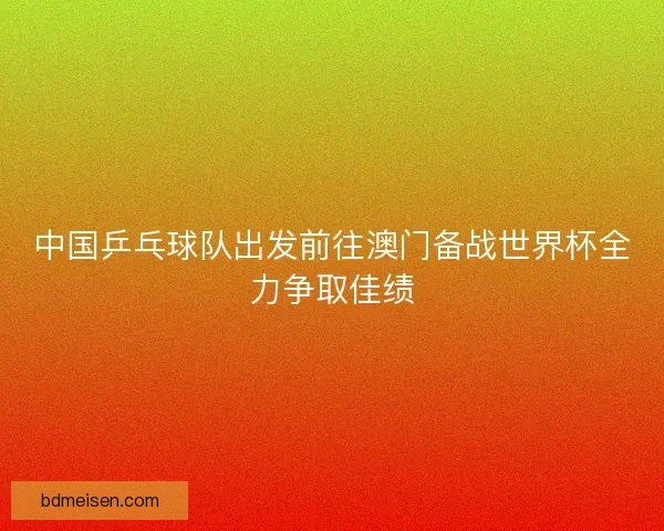 中国乒乓球队出发前往澳门备战世界杯全力争取佳绩