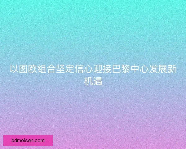 以图欧组合坚定信心迎接巴黎中心发展新机遇