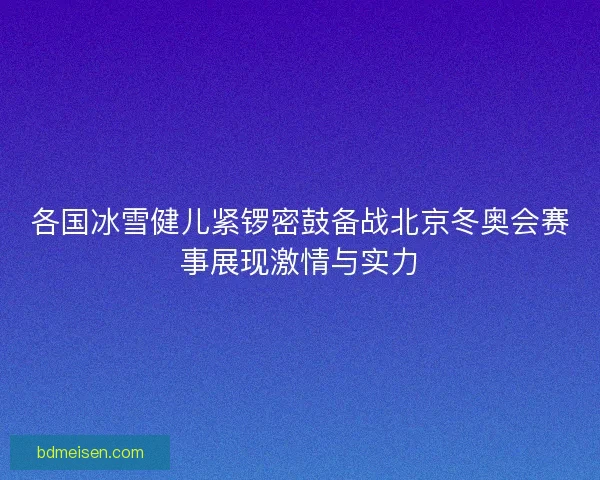 各国冰雪健儿紧锣密鼓备战北京冬奥会赛事展现激情与实力
