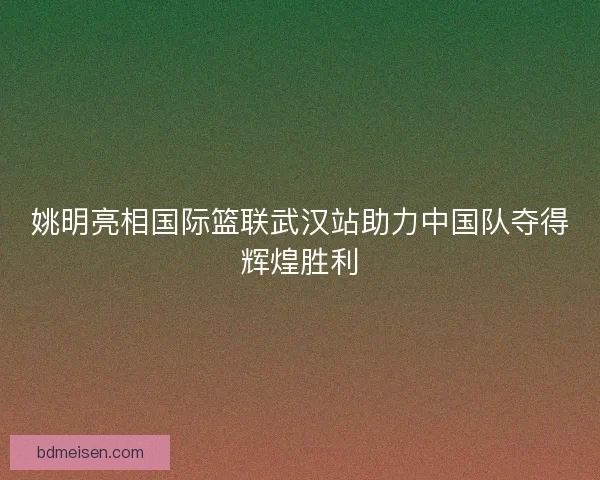 姚明亮相国际篮联武汉站助力中国队夺得辉煌胜利