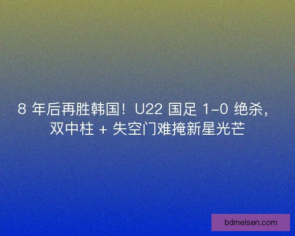 8 年后再胜韩国！U22 国足 1-0 绝杀，双中柱 + 失空门难掩新星光芒