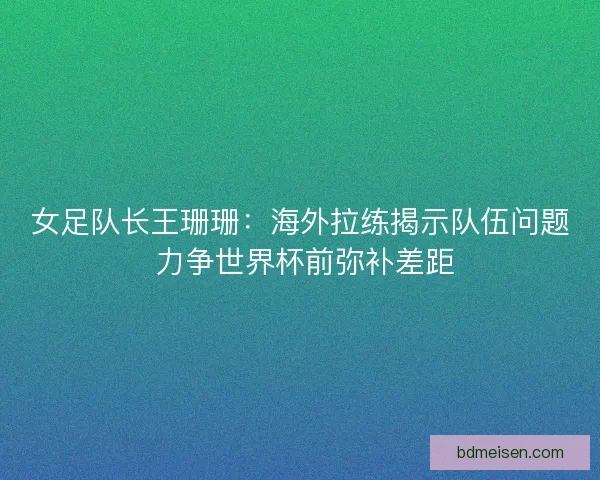 女足队长王珊珊：海外拉练揭示队伍问题 力争世界杯前弥补差距