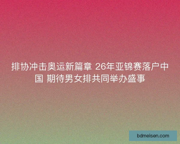 排协冲击奥运新篇章 26年亚锦赛落户中国 期待男女排共同举办盛事