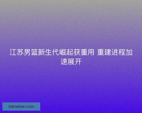 江苏男篮新生代崛起获重用 重建进程加速展开