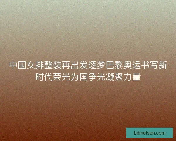 中国女排整装再出发逐梦巴黎奥运书写新时代荣光为国争光凝聚力量