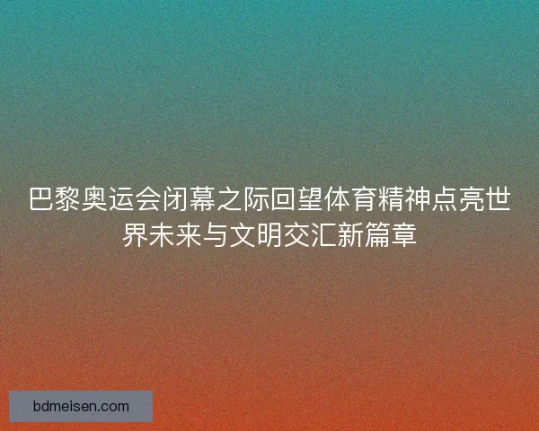 巴黎奥运会闭幕之际回望体育精神点亮世界未来与文明交汇新篇章