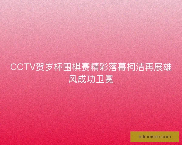 CCTV贺岁杯围棋赛精彩落幕柯洁再展雄风成功卫冕