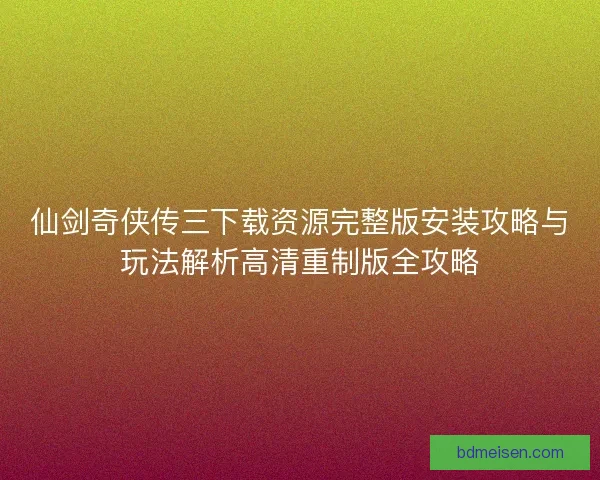 仙剑奇侠传三下载资源完整版安装攻略与玩法解析高清重制版全攻略